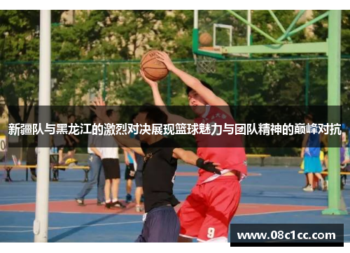 新疆队与黑龙江的激烈对决展现篮球魅力与团队精神的巅峰对抗